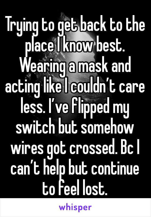 Trying to get back to the place I know best. Wearing a mask and acting like I couldn’t care less. I’ve flipped my switch but somehow wires got crossed. Bc I can’t help but continue to feel lost. 