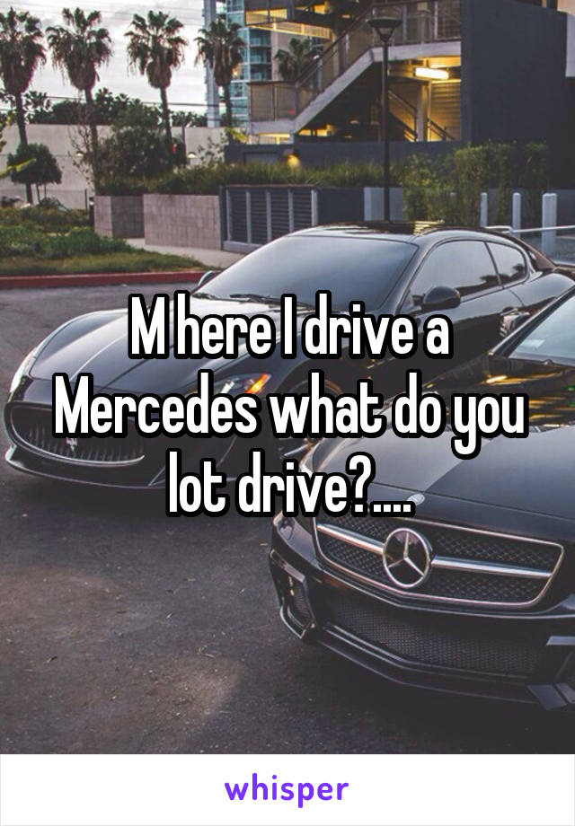 M here I drive a Mercedes what do you lot drive?....