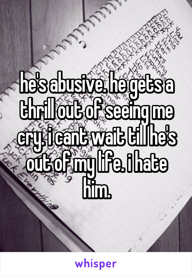 he's abusive. he gets a thrill out of seeing me cry. i cant wait till he's out of my life. i hate him.