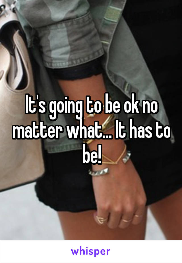 It's going to be ok no matter what... It has to be!