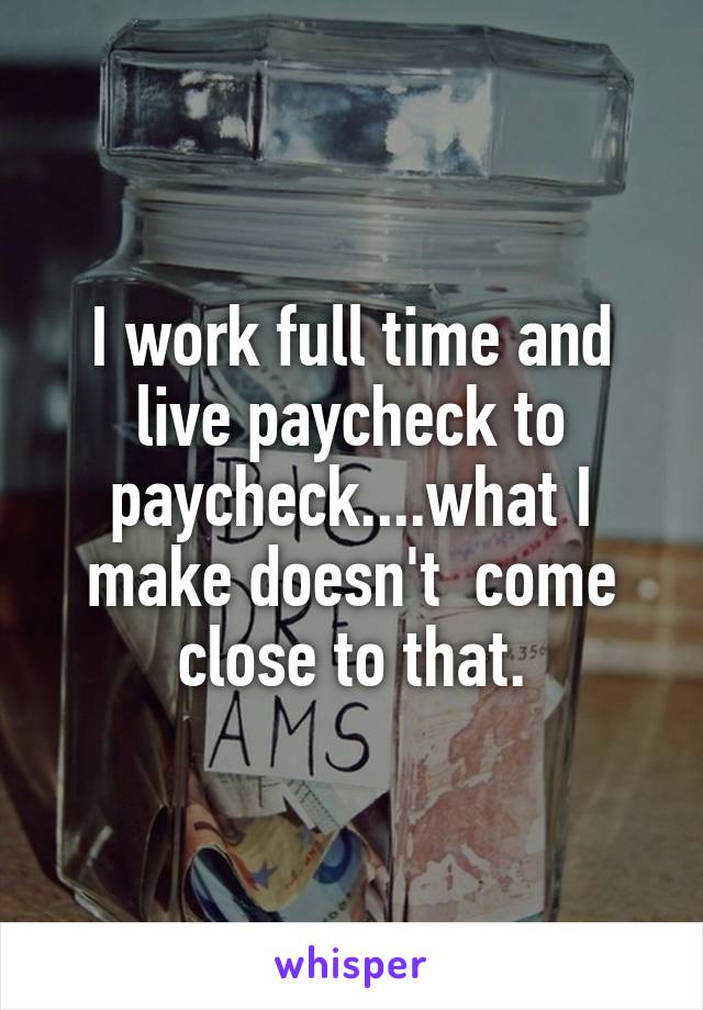 I work full time and live paycheck to paycheck....what I make doesn't  come close to that.