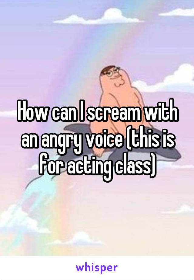 How can I scream with an angry voice (this is for acting class)