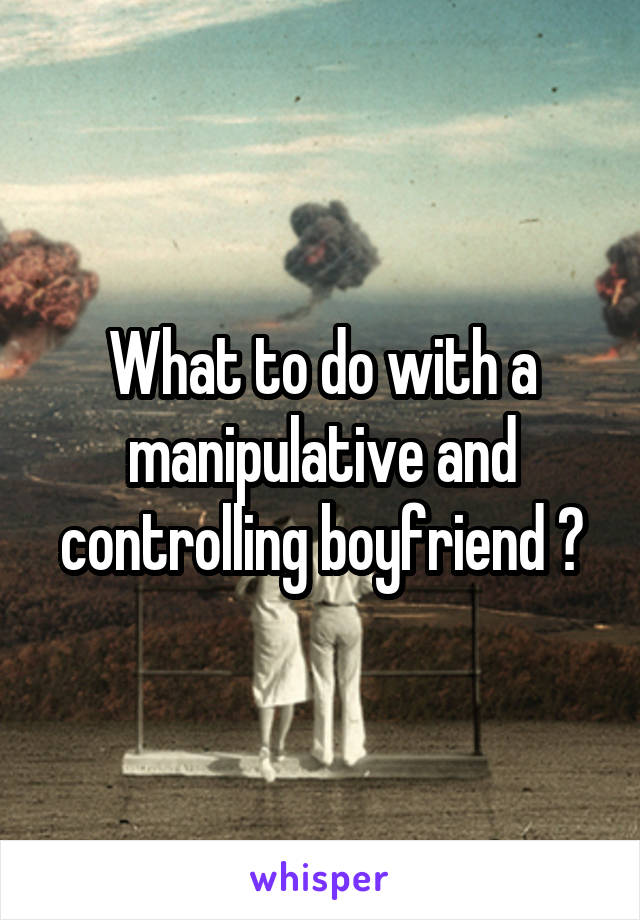 What to do with a manipulative and controlling boyfriend ?