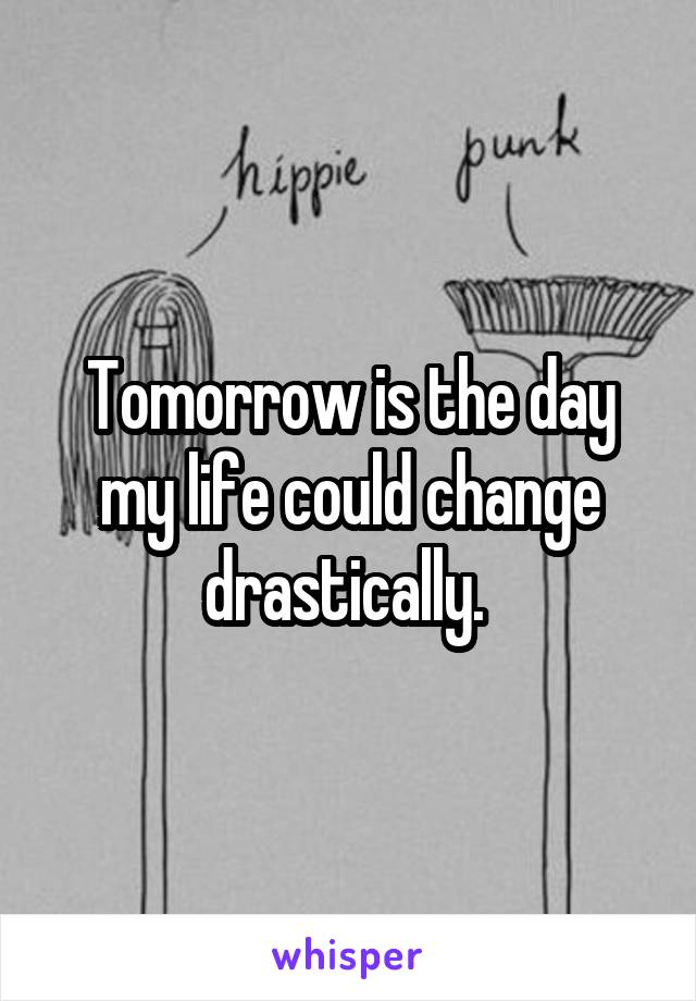 Tomorrow is the day my life could change drastically. 