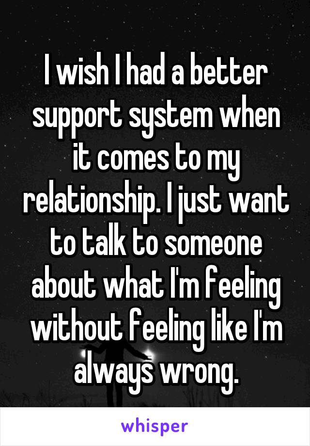 I wish I had a better support system when it comes to my relationship. I just want to talk to someone about what I'm feeling without feeling like I'm always wrong.