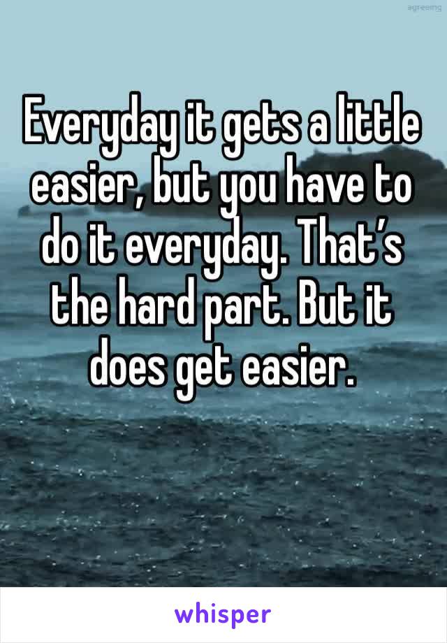 Everyday it gets a little easier, but you have to do it everyday. That’s the hard part. But it does get easier.