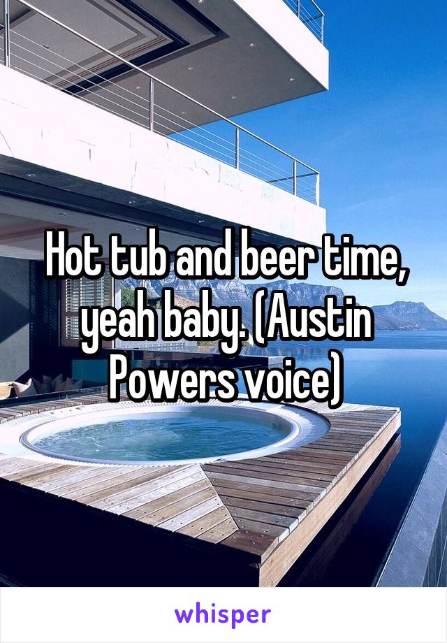 Hot tub and beer time, yeah baby. (Austin Powers voice)