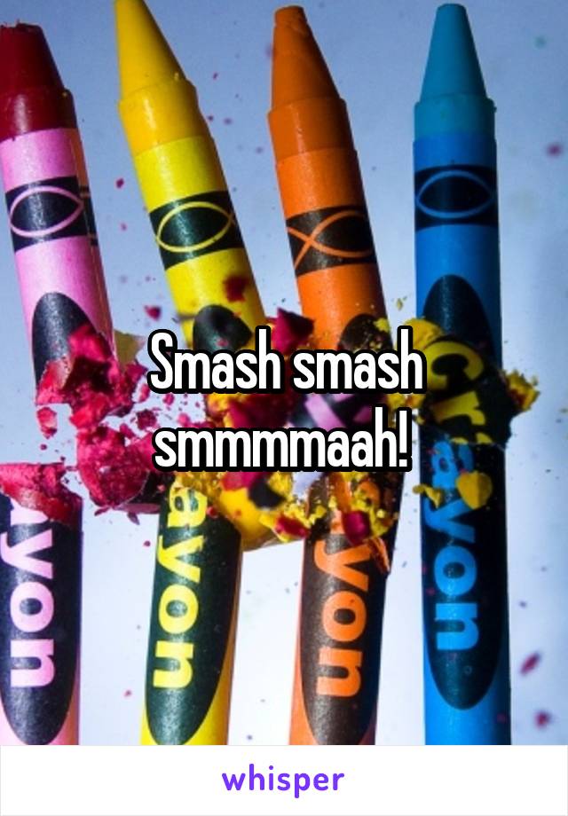 Smash smash smmmmaah! 