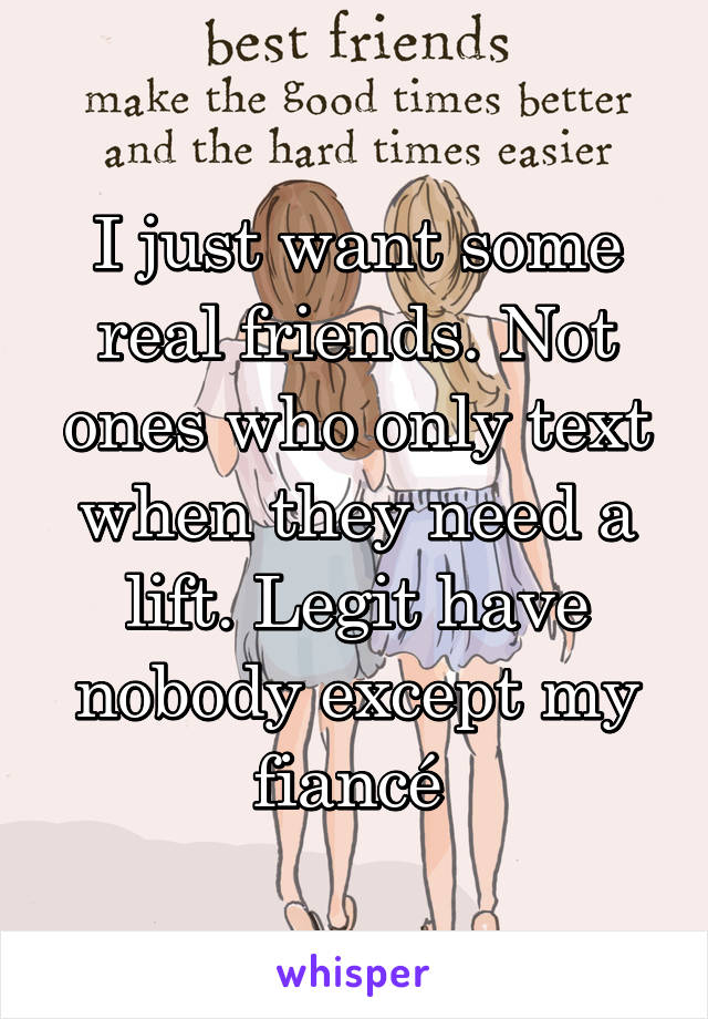 I just want some real friends. Not ones who only text when they need a lift. Legit have nobody except my fiancé 