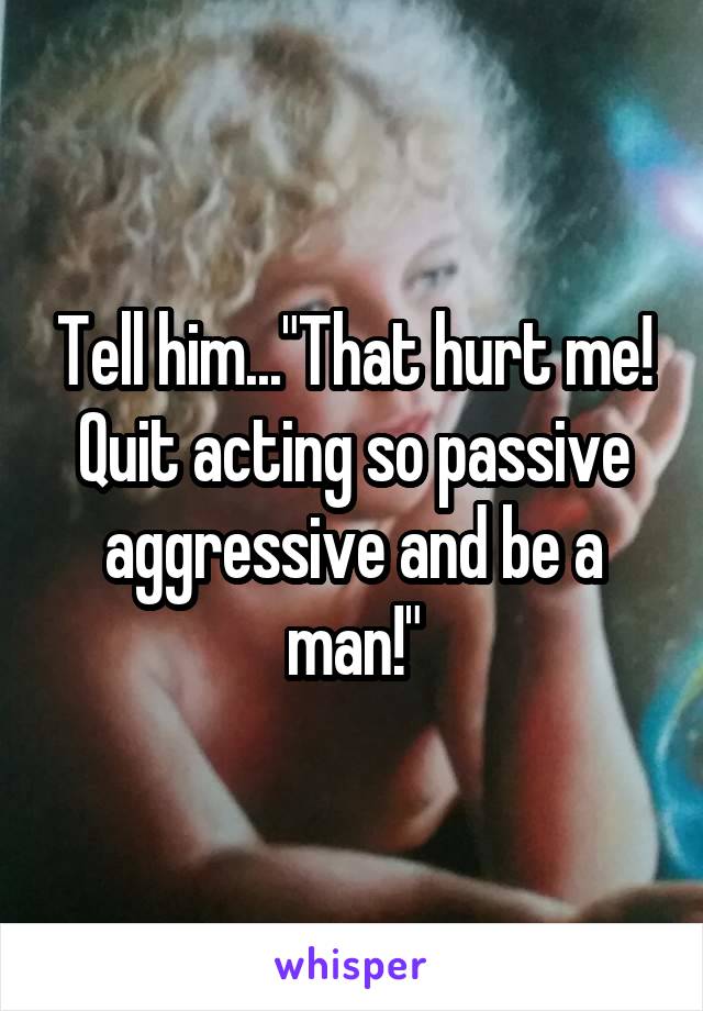 Tell him..."That hurt me! Quit acting so passive aggressive and be a man!"