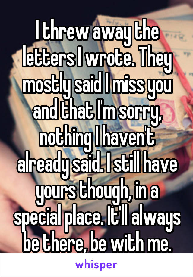 I threw away the letters I wrote. They mostly said I miss you and that I'm sorry, nothing I haven't already said. I still have yours though, in a special place. It'll always be there, be with me.