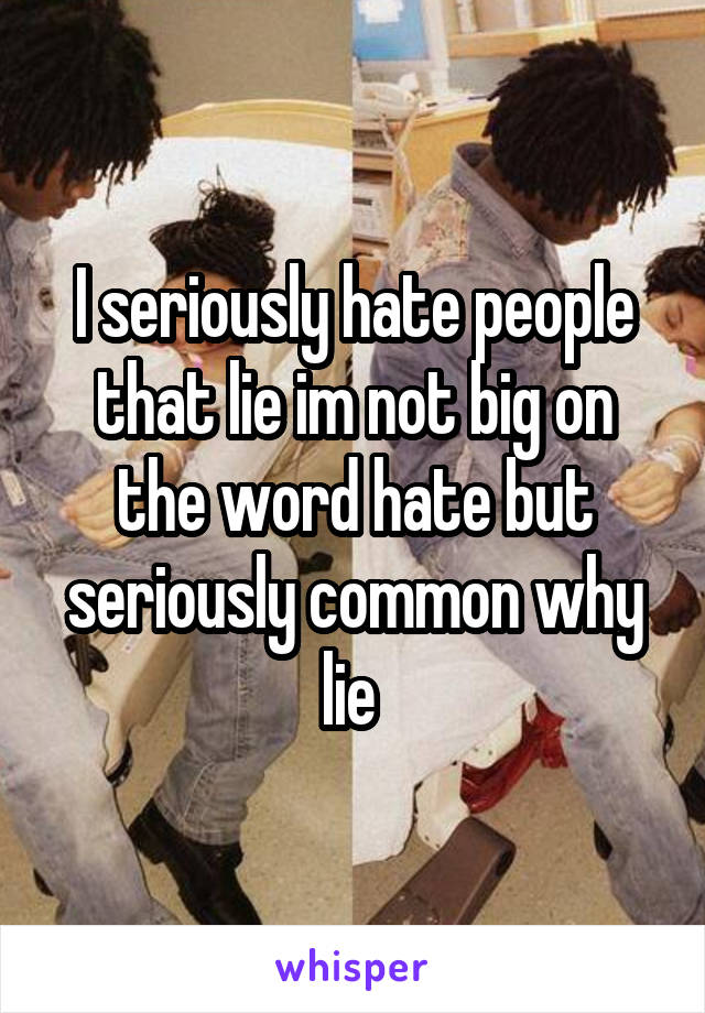 I seriously hate people that lie im not big on the word hate but seriously common why lie 