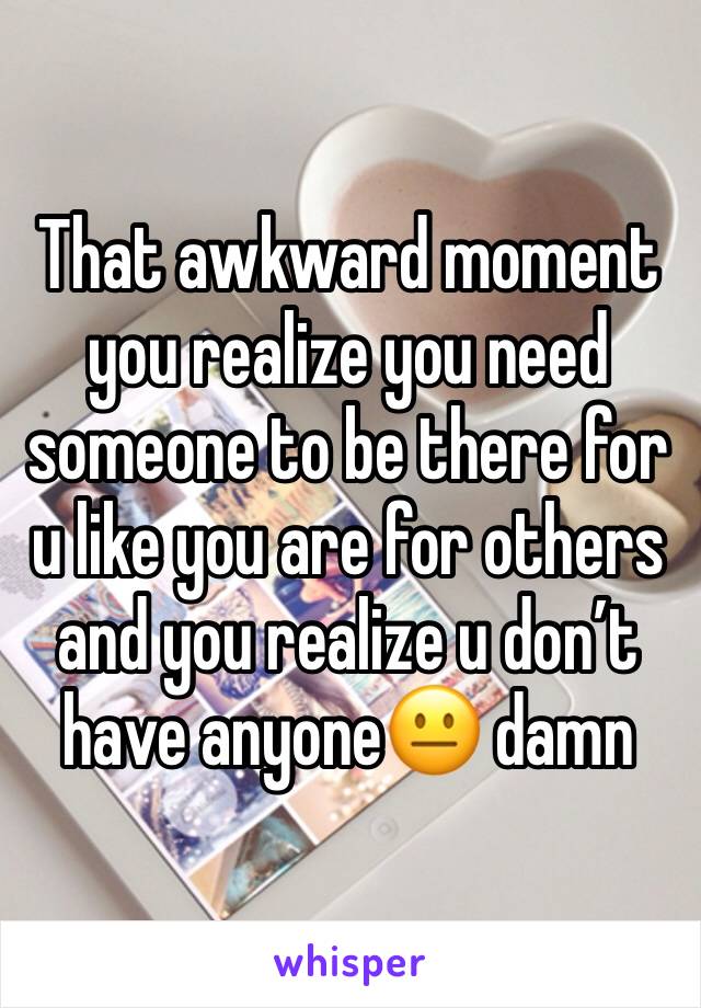 That awkward moment you realize you need someone to be there for u like you are for others and you realize u don’t have anyone😐 damn