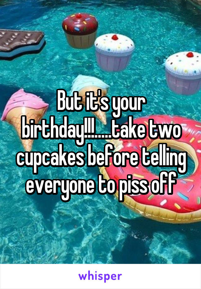 But it's your birthday!!!.....take two cupcakes before telling everyone to piss off