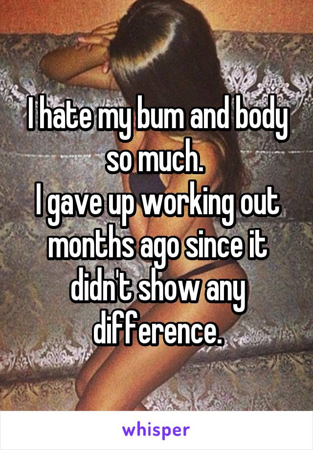 I hate my bum and body so much. 
I gave up working out months ago since it didn't show any difference.
