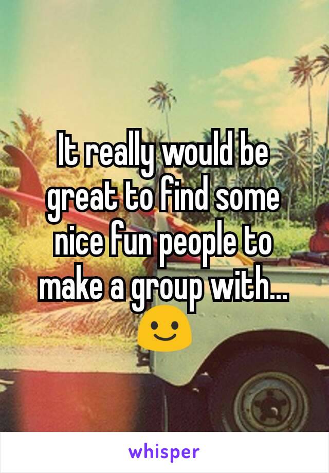 It really would be great to find some nice fun people to make a group with...  😃