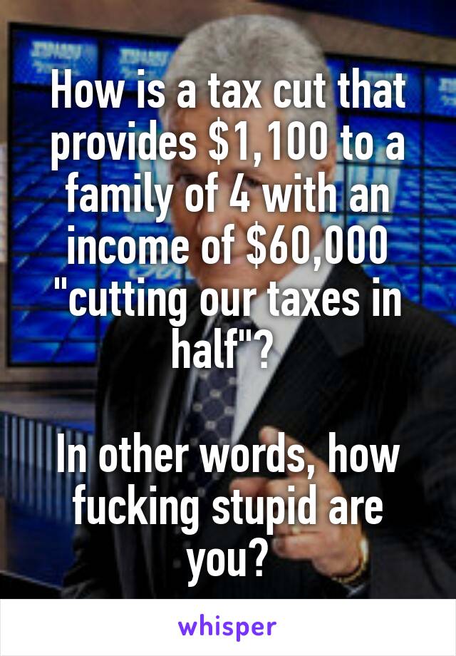 How is a tax cut that provides $1,100 to a family of 4 with an income of $60,000 "cutting our taxes in half"? 

In other words, how fucking stupid are you?