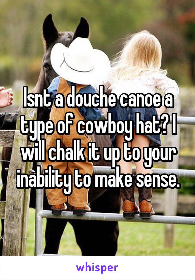 Isnt a douche canoe a type of cowboy hat? I will chalk it up to your inability to make sense.