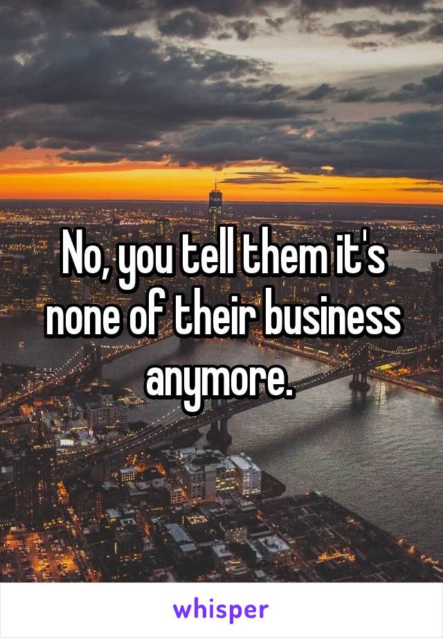 No, you tell them it's none of their business anymore. 