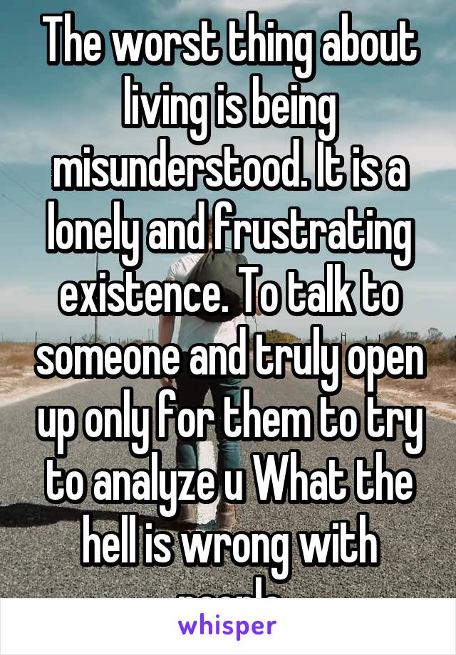 The worst thing about living is being misunderstood. It is a lonely and frustrating existence. To talk to someone and truly open up only for them to try to analyze u What the hell is wrong with people
