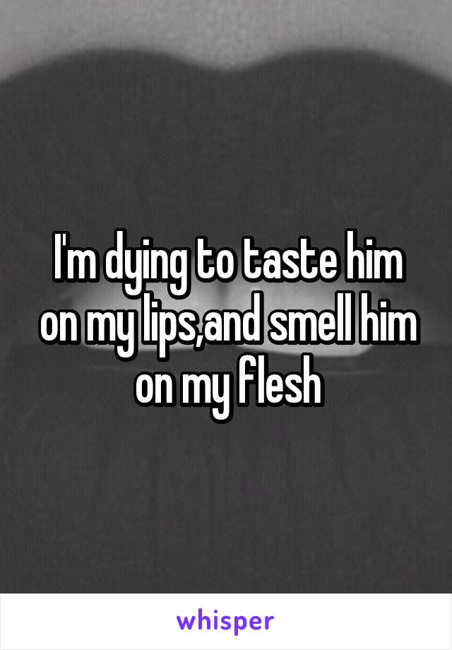 I'm dying to taste him on my lips,and smell him on my flesh