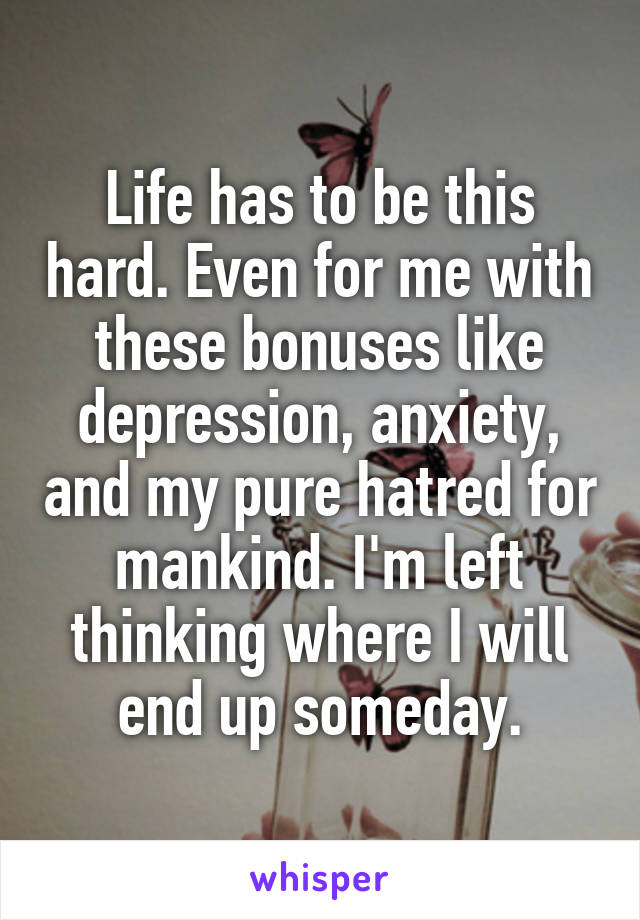 Life has to be this hard. Even for me with these bonuses like depression, anxiety, and my pure hatred for mankind. I'm left thinking where I will end up someday.