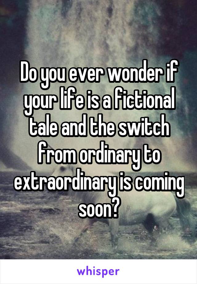 Do you ever wonder if your life is a fictional tale and the switch from ordinary to extraordinary is coming soon?