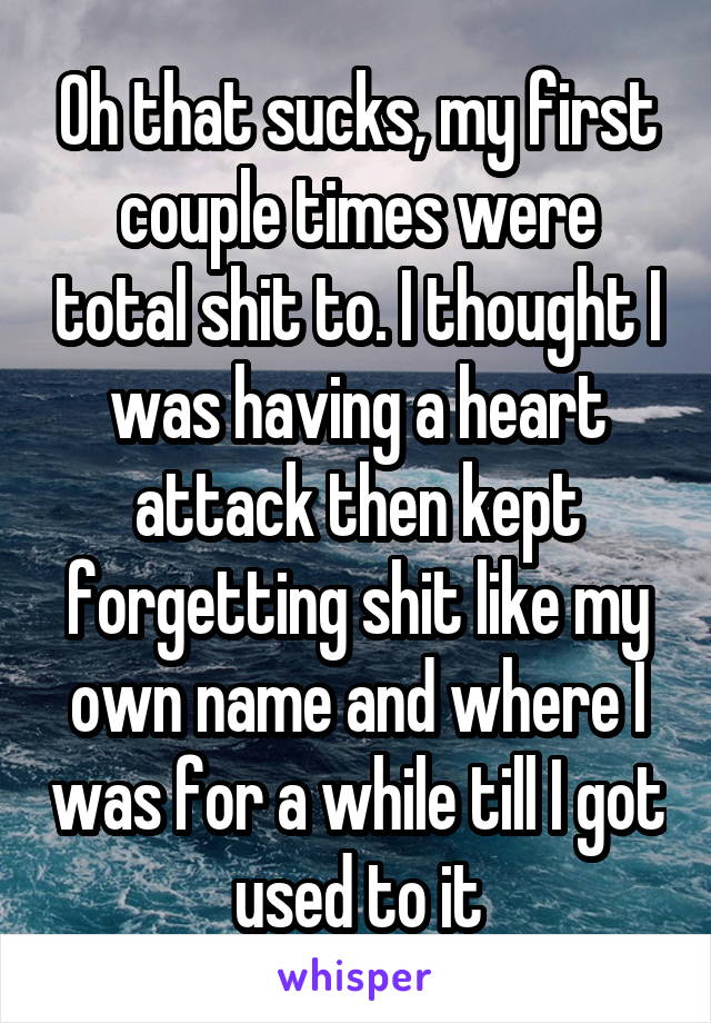 Oh that sucks, my first couple times were total shit to. I thought I was having a heart attack then kept forgetting shit like my own name and where I was for a while till I got used to it
