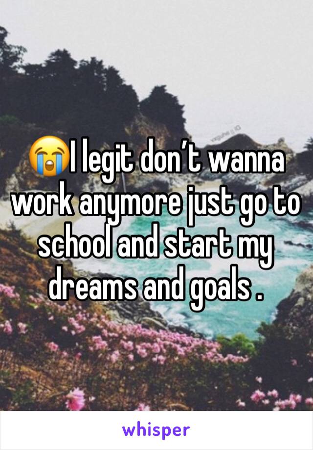 😭I legit don’t wanna work anymore just go to school and start my dreams and goals . 
