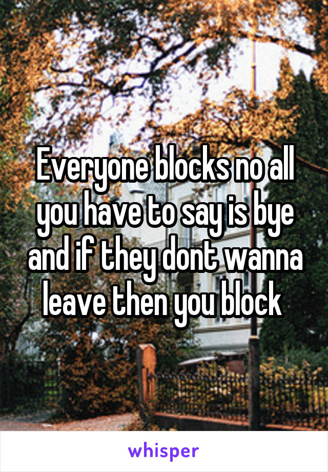Everyone blocks no all you have to say is bye and if they dont wanna leave then you block 