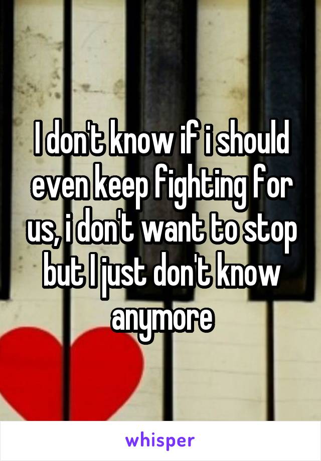 I don't know if i should even keep fighting for us, i don't want to stop but I just don't know anymore