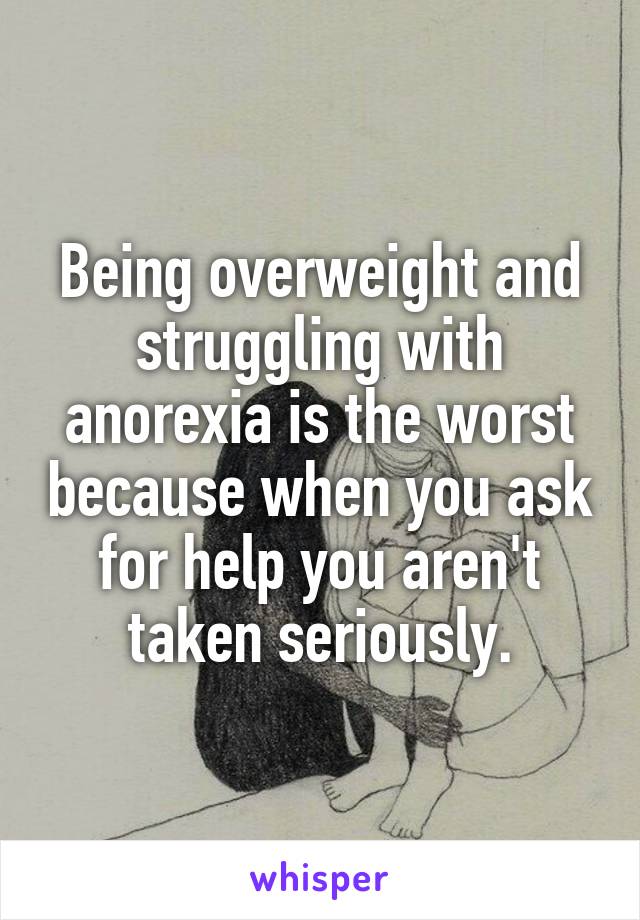Being overweight and struggling with anorexia is the worst because when you ask for help you aren't taken seriously.