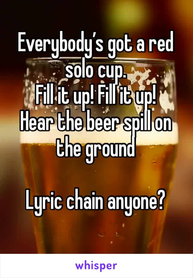 Everybody’s got a red solo cup.
Fill it up! Fill it up! 
Hear the beer spill on the ground

Lyric chain anyone?