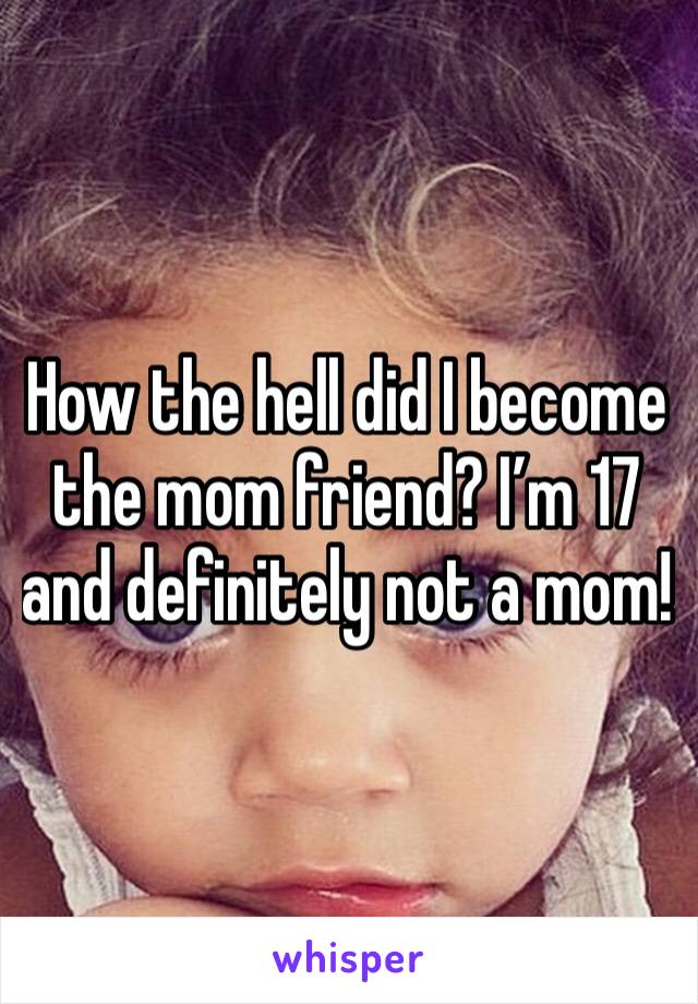 How the hell did I become the mom friend? I’m 17 and definitely not a mom!