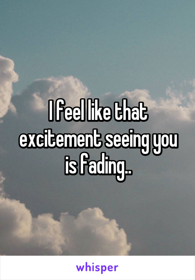 I feel like that excitement seeing you is fading..