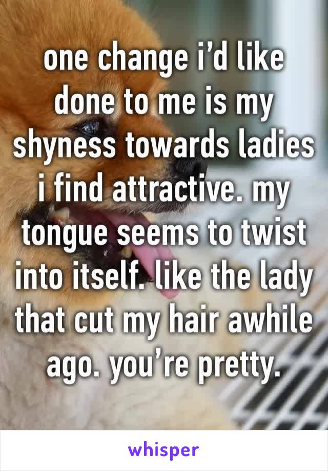 one change i’d like done to me is my shyness towards ladies i find attractive. my tongue seems to twist into itself. like the lady that cut my hair awhile ago. you’re pretty. 