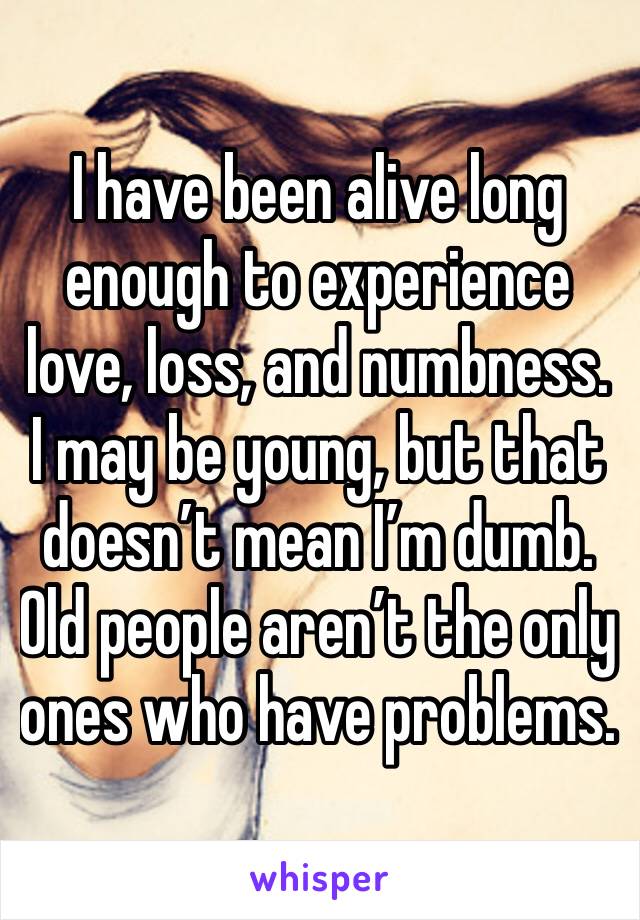 I have been alive long enough to experience love, loss, and numbness. I may be young, but that doesn’t mean I’m dumb. Old people aren’t the only ones who have problems. 