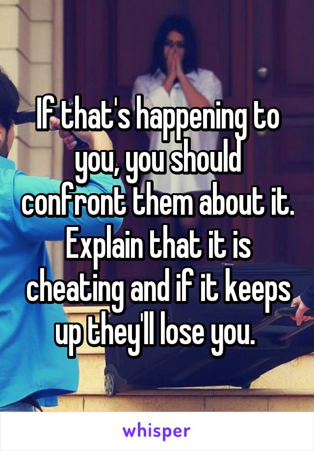 If that's happening to you, you should confront them about it. Explain that it is cheating and if it keeps up they'll lose you. 