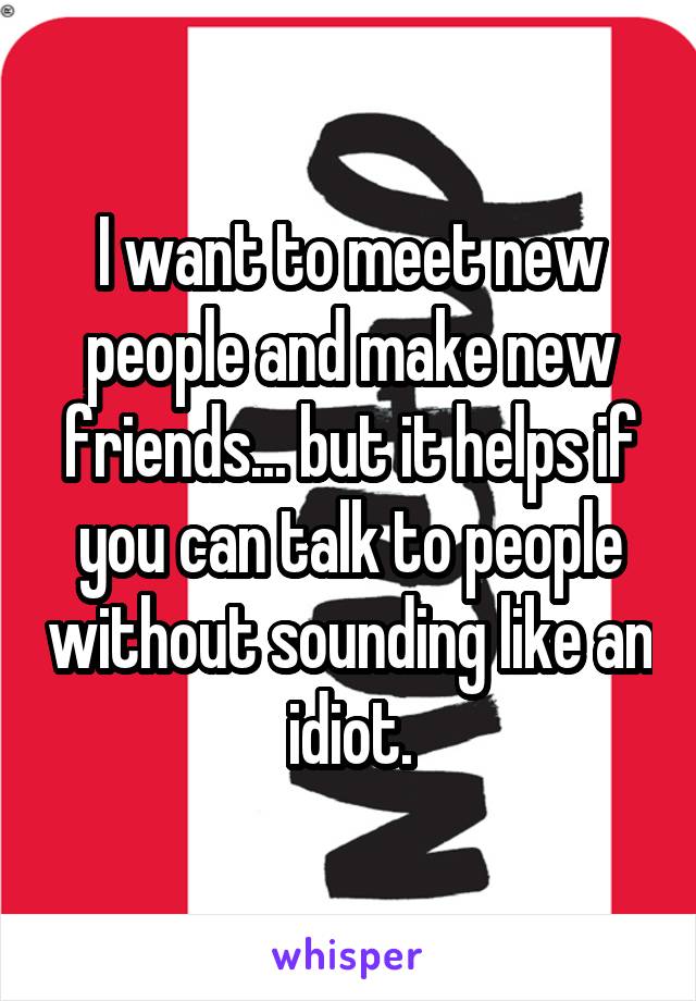 I want to meet new people and make new friends... but it helps if you can talk to people without sounding like an idiot.