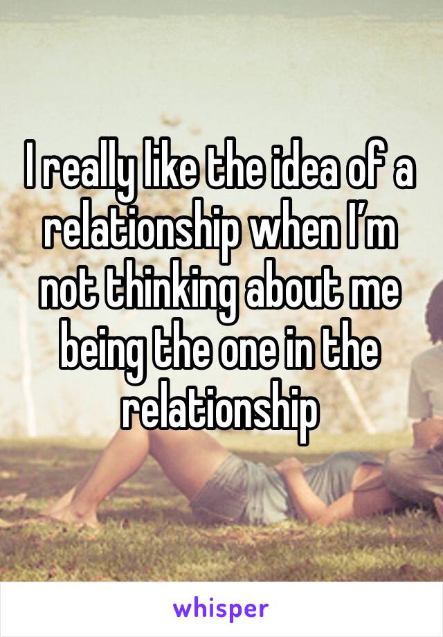 I really like the idea of a relationship when I’m not thinking about me being the one in the relationship 