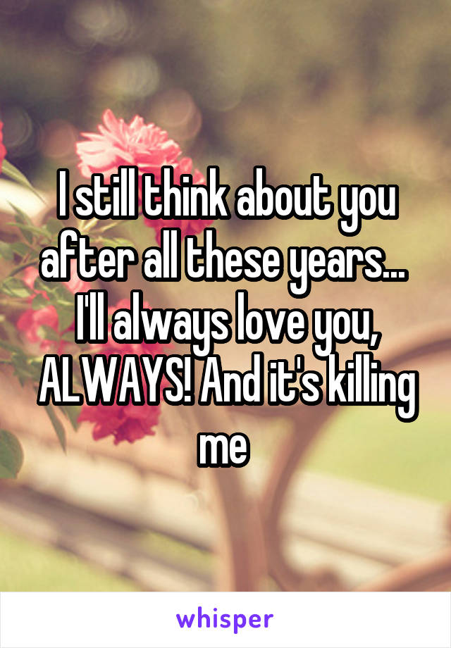 I still think about you after all these years... 
I'll always love you, ALWAYS! And it's killing me 