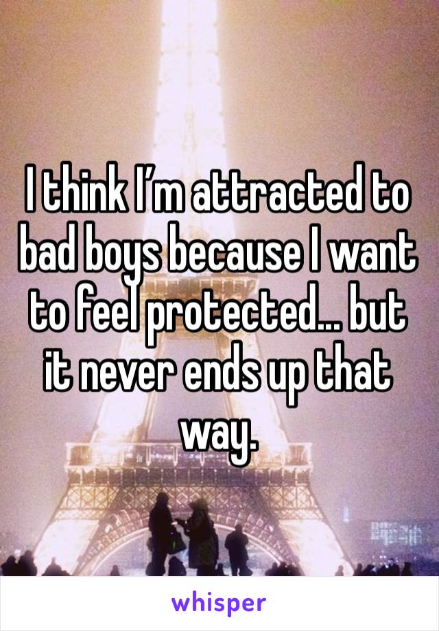 I think I’m attracted to bad boys because I want to feel protected... but it never ends up that way. 