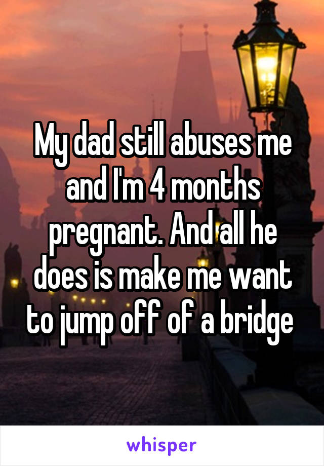 My dad still abuses me and I'm 4 months pregnant. And all he does is make me want to jump off of a bridge 