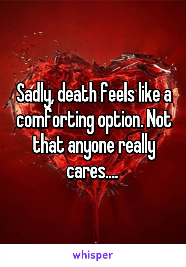 Sadly, death feels like a comforting option. Not that anyone really cares.... 
