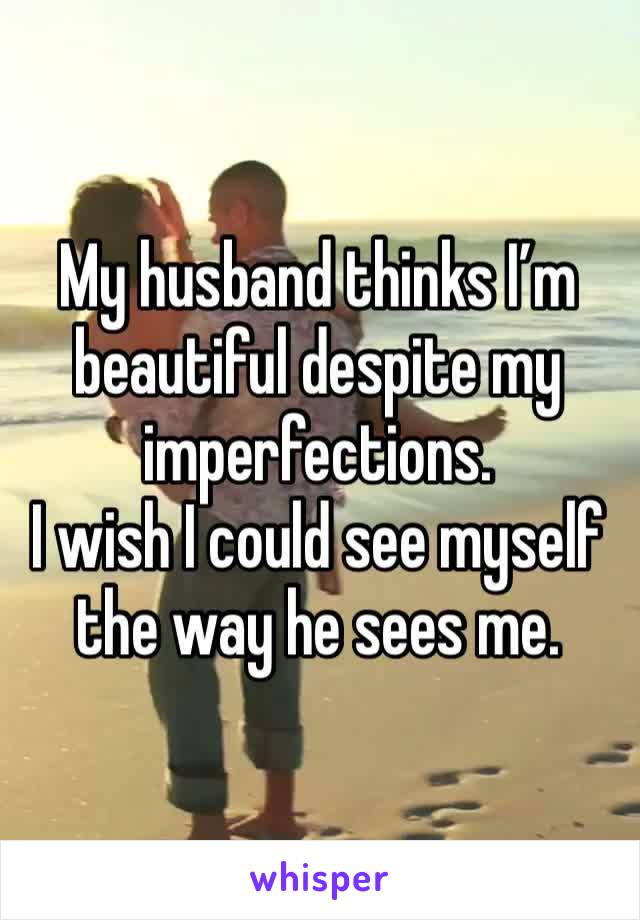 My husband thinks I’m beautiful despite my imperfections. 
I wish I could see myself the way he sees me. 
