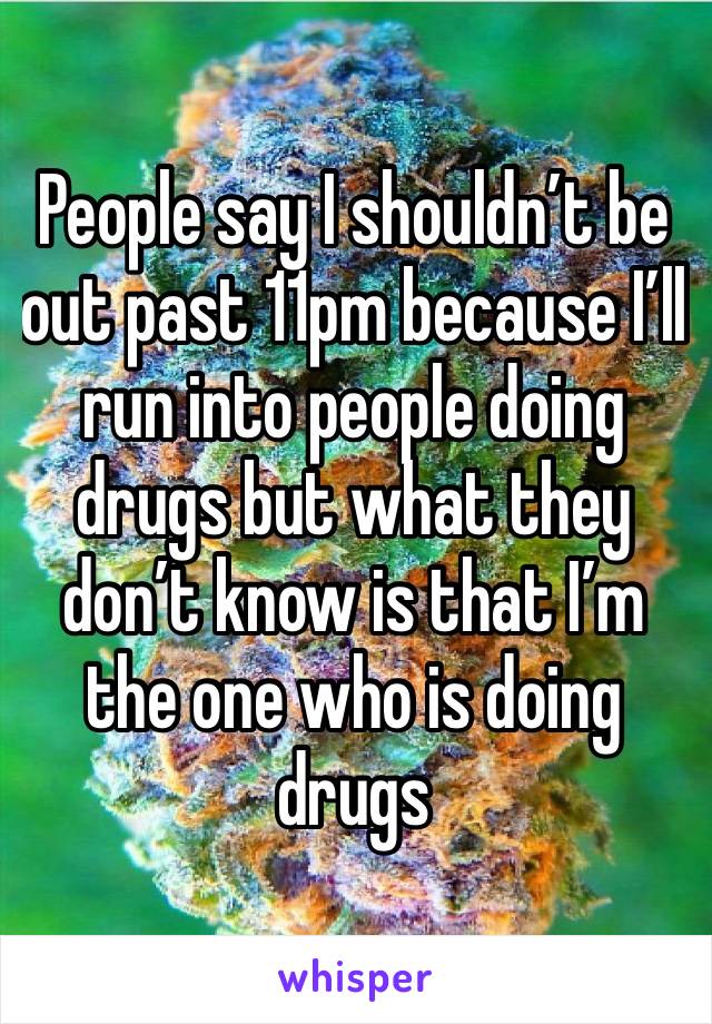 People say I shouldn’t be out past 11pm because I’ll run into people doing drugs but what they don’t know is that I’m the one who is doing drugs