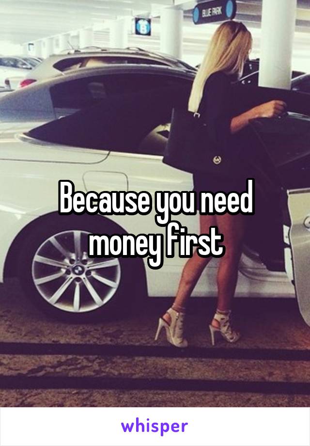 Because you need money first