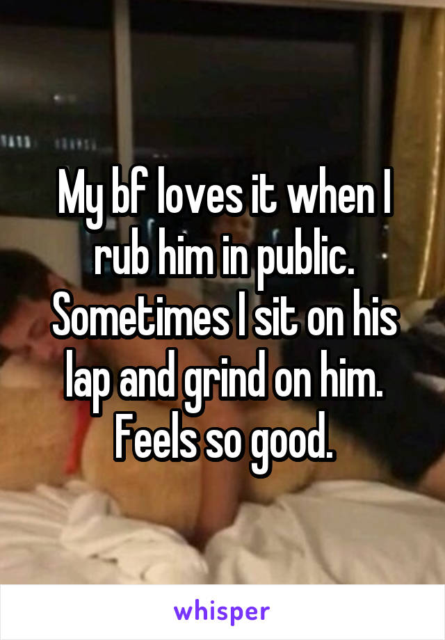 My bf loves it when I rub him in public. Sometimes I sit on his lap and grind on him. Feels so good.