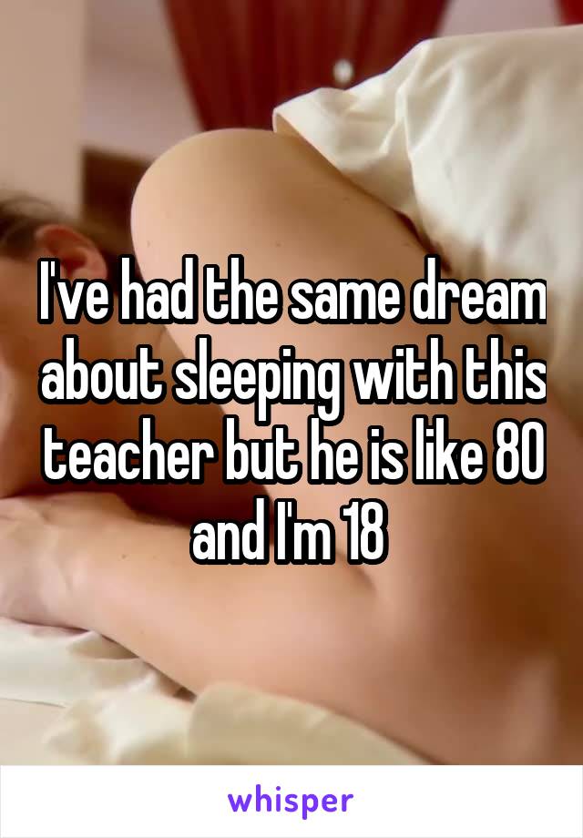 I've had the same dream about sleeping with this teacher but he is like 80 and I'm 18 