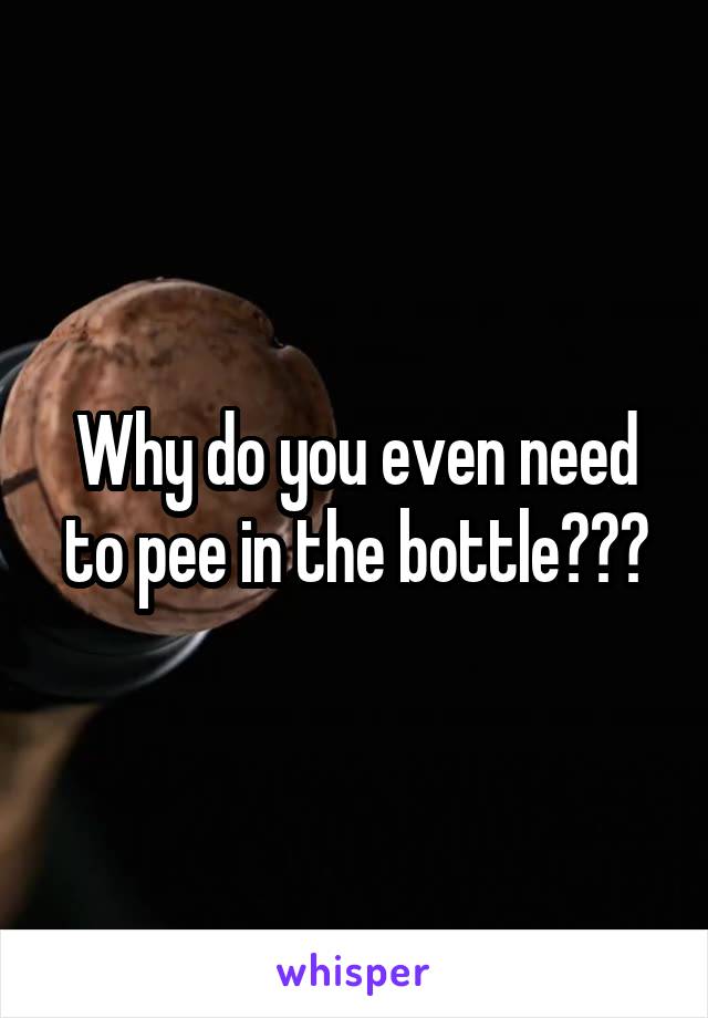 Why do you even need to pee in the bottle???